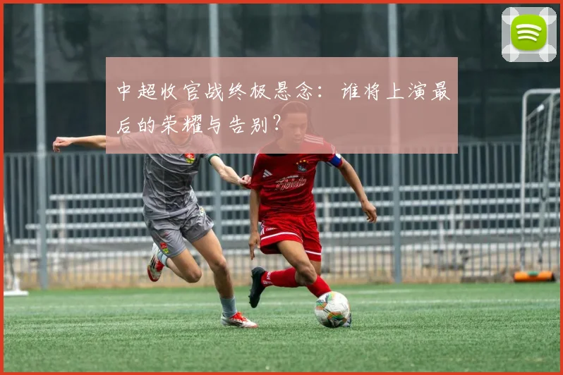 中超收官战终极悬念：谁将上演最后的荣耀与告别？
