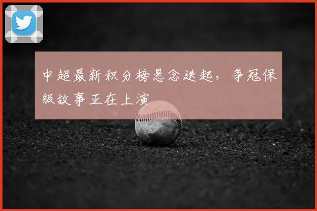 中超最新积分榜悬念迭起，争冠保级故事正在上演