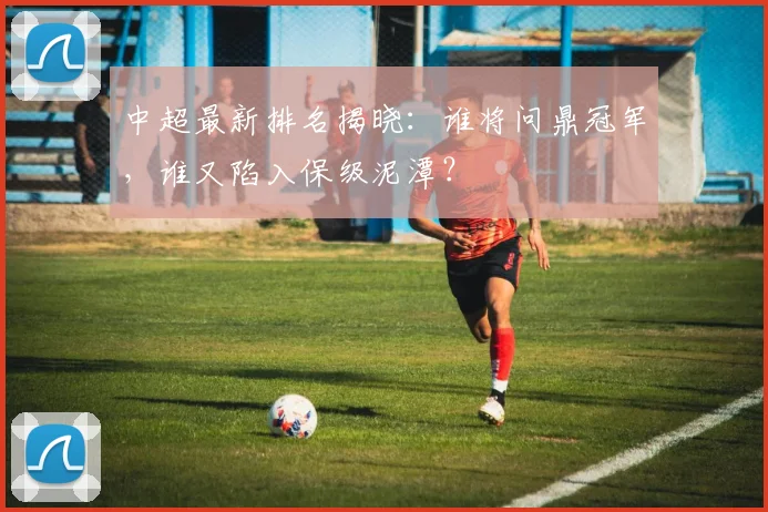 中超最新排名揭晓：谁将问鼎冠军，谁又陷入保级泥潭？