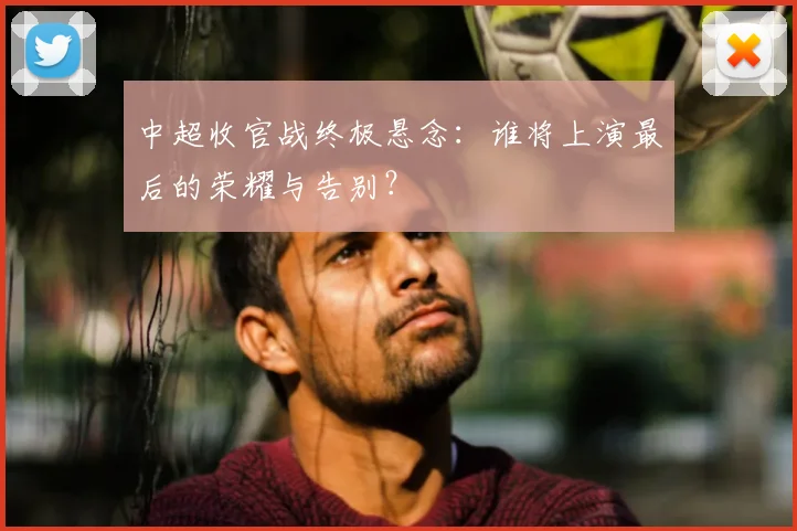 中超收官战终极悬念：谁将上演最后的荣耀与告别？