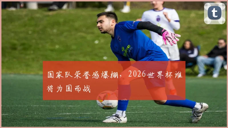 国家队荣誉感爆棚，2026世界杯谁将为国而战