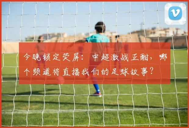今晚锁定荧屏：中超激战正酣，哪个频道将直播我们的足球故事？